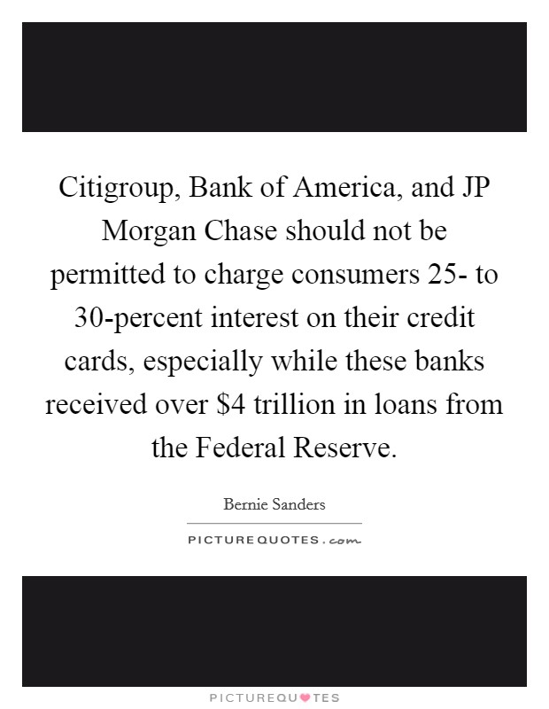 Citigroup, Bank of America, and JP Morgan Chase should not be permitted to charge consumers 25- to 30-percent interest on their credit cards, especially while these banks received over $4 trillion in loans from the Federal Reserve. Picture Quote #1