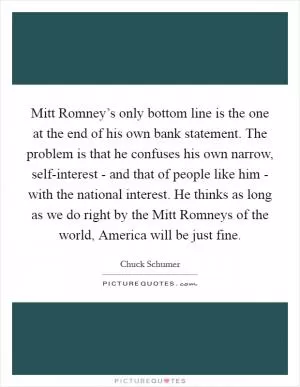 Mitt Romney’s only bottom line is the one at the end of his own bank statement. The problem is that he confuses his own narrow, self-interest - and that of people like him - with the national interest. He thinks as long as we do right by the Mitt Romneys of the world, America will be just fine Picture Quote #1