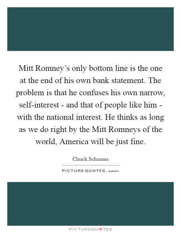 Mitt Romney's only bottom line is the one at the end of his own bank statement. The problem is that he confuses his own narrow, self-interest - and that of people like him - with the national interest. He thinks as long as we do right by the Mitt Romneys of the world, America will be just fine. Picture Quote #1