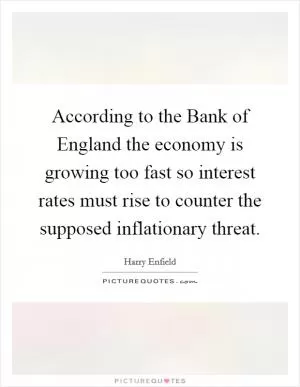 According to the Bank of England the economy is growing too fast so interest rates must rise to counter the supposed inflationary threat Picture Quote #1