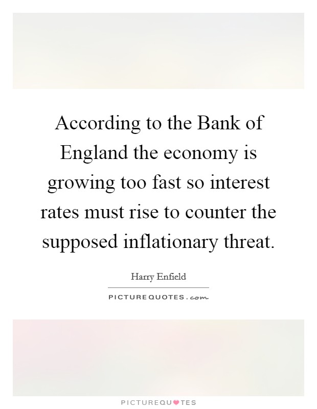 According to the Bank of England the economy is growing too fast so interest rates must rise to counter the supposed inflationary threat. Picture Quote #1