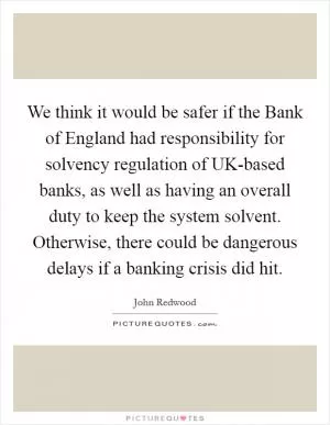We think it would be safer if the Bank of England had responsibility for solvency regulation of UK-based banks, as well as having an overall duty to keep the system solvent. Otherwise, there could be dangerous delays if a banking crisis did hit Picture Quote #1