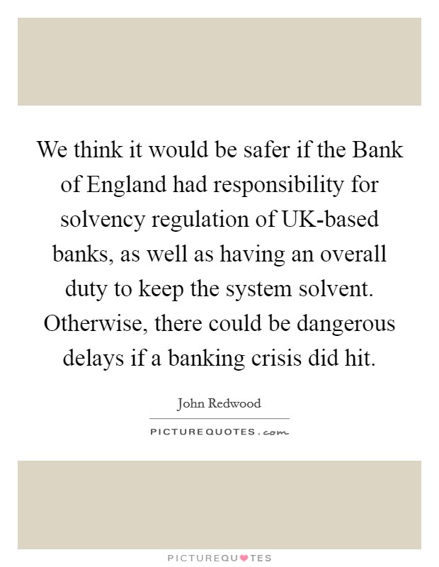 We think it would be safer if the Bank of England had responsibility for solvency regulation of UK-based banks, as well as having an overall duty to keep the system solvent. Otherwise, there could be dangerous delays if a banking crisis did hit. Picture Quote #1