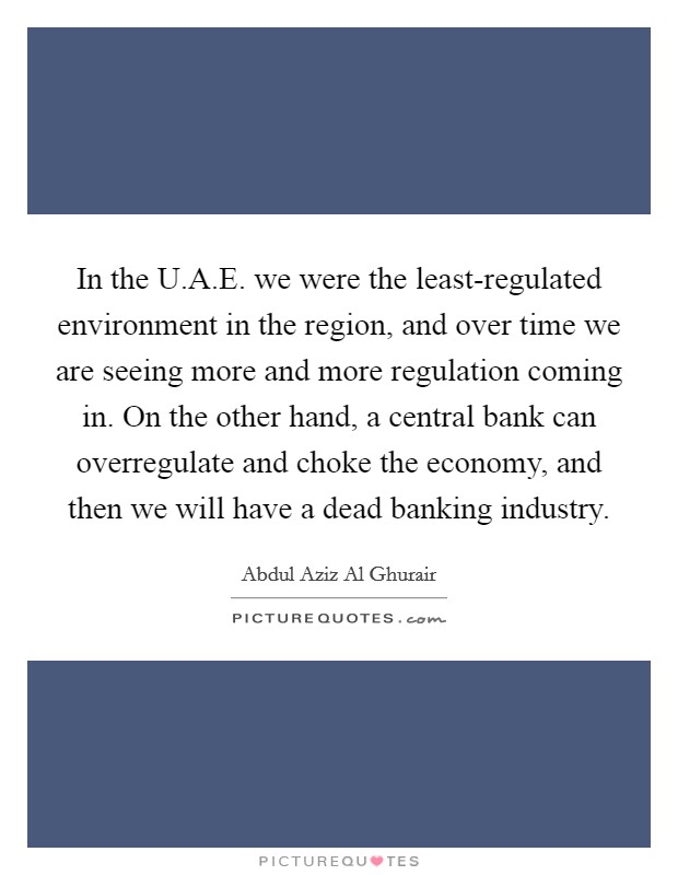 In the U.A.E. we were the least-regulated environment in the region, and over time we are seeing more and more regulation coming in. On the other hand, a central bank can overregulate and choke the economy, and then we will have a dead banking industry. Picture Quote #1