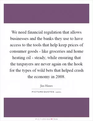 We need financial regulation that allows businesses and the banks they use to have access to the tools that help keep prices of consumer goods - like groceries and home heating oil - steady, while ensuring that the taxpayers are never again on the hook for the types of wild bets that helped crash the economy in 2008 Picture Quote #1
