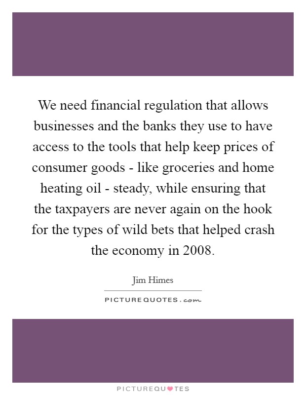 We need financial regulation that allows businesses and the banks they use to have access to the tools that help keep prices of consumer goods - like groceries and home heating oil - steady, while ensuring that the taxpayers are never again on the hook for the types of wild bets that helped crash the economy in 2008. Picture Quote #1