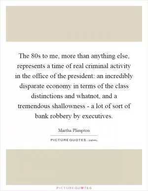 The  80s to me, more than anything else, represents a time of real criminal activity in the office of the president: an incredibly disparate economy in terms of the class distinctions and whatnot, and a tremendous shallowness - a lot of sort of bank robbery by executives Picture Quote #1