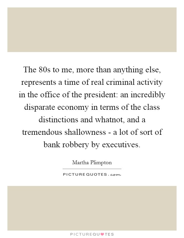 The  80s to me, more than anything else, represents a time of real criminal activity in the office of the president: an incredibly disparate economy in terms of the class distinctions and whatnot, and a tremendous shallowness - a lot of sort of bank robbery by executives. Picture Quote #1