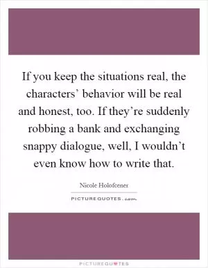 If you keep the situations real, the characters’ behavior will be real and honest, too. If they’re suddenly robbing a bank and exchanging snappy dialogue, well, I wouldn’t even know how to write that Picture Quote #1