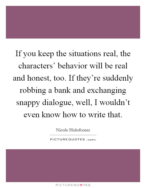 If you keep the situations real, the characters' behavior will be real and honest, too. If they're suddenly robbing a bank and exchanging snappy dialogue, well, I wouldn't even know how to write that. Picture Quote #1
