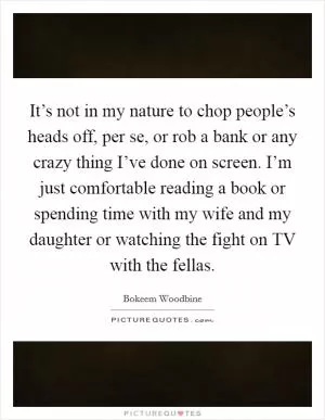 It’s not in my nature to chop people’s heads off, per se, or rob a bank or any crazy thing I’ve done on screen. I’m just comfortable reading a book or spending time with my wife and my daughter or watching the fight on TV with the fellas Picture Quote #1