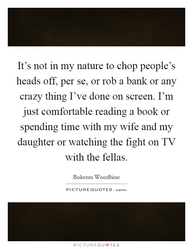 It's not in my nature to chop people's heads off, per se, or rob a bank or any crazy thing I've done on screen. I'm just comfortable reading a book or spending time with my wife and my daughter or watching the fight on TV with the fellas. Picture Quote #1