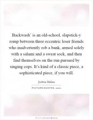 Backwash’ is an old-school, slapstick-y romp between three eccentric loser friends who inadvertently rob a bank, armed solely with a salami and a sweat sock, and then find themselves on the run pursued by singing cops. It’s kind of a classic piece, a sophisticated piece, if you will Picture Quote #1