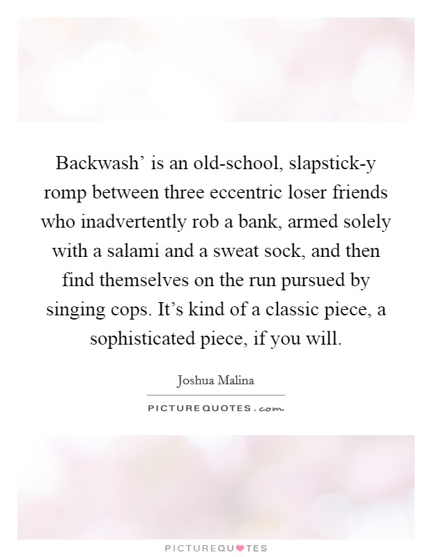 Backwash' is an old-school, slapstick-y romp between three eccentric loser friends who inadvertently rob a bank, armed solely with a salami and a sweat sock, and then find themselves on the run pursued by singing cops. It's kind of a classic piece, a sophisticated piece, if you will. Picture Quote #1