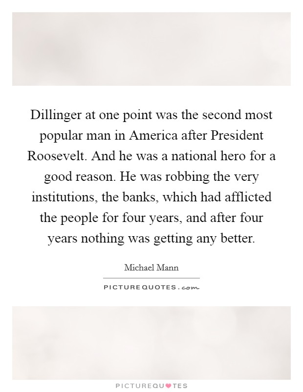 Dillinger at one point was the second most popular man in America after President Roosevelt. And he was a national hero for a good reason. He was robbing the very institutions, the banks, which had afflicted the people for four years, and after four years nothing was getting any better. Picture Quote #1