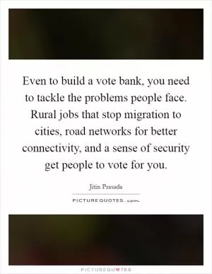 Even to build a vote bank, you need to tackle the problems people face. Rural jobs that stop migration to cities, road networks for better connectivity, and a sense of security get people to vote for you Picture Quote #1