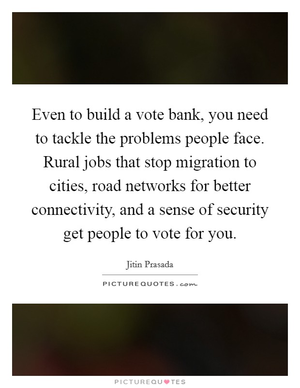 Even to build a vote bank, you need to tackle the problems people face. Rural jobs that stop migration to cities, road networks for better connectivity, and a sense of security get people to vote for you. Picture Quote #1