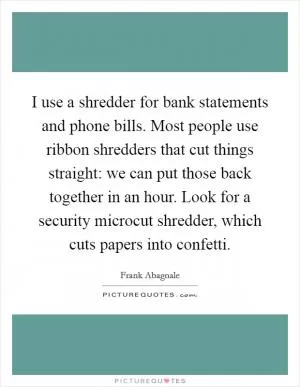 I use a shredder for bank statements and phone bills. Most people use ribbon shredders that cut things straight: we can put those back together in an hour. Look for a security microcut shredder, which cuts papers into confetti Picture Quote #1