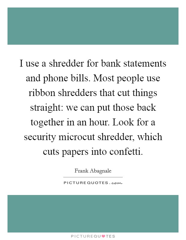 I use a shredder for bank statements and phone bills. Most people use ribbon shredders that cut things straight: we can put those back together in an hour. Look for a security microcut shredder, which cuts papers into confetti. Picture Quote #1