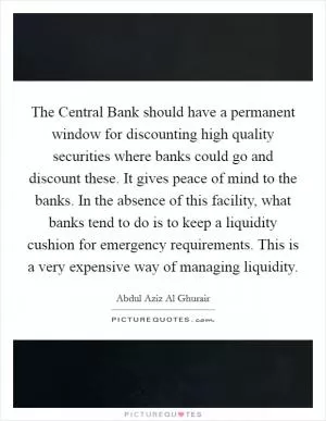 The Central Bank should have a permanent window for discounting high quality securities where banks could go and discount these. It gives peace of mind to the banks. In the absence of this facility, what banks tend to do is to keep a liquidity cushion for emergency requirements. This is a very expensive way of managing liquidity Picture Quote #1