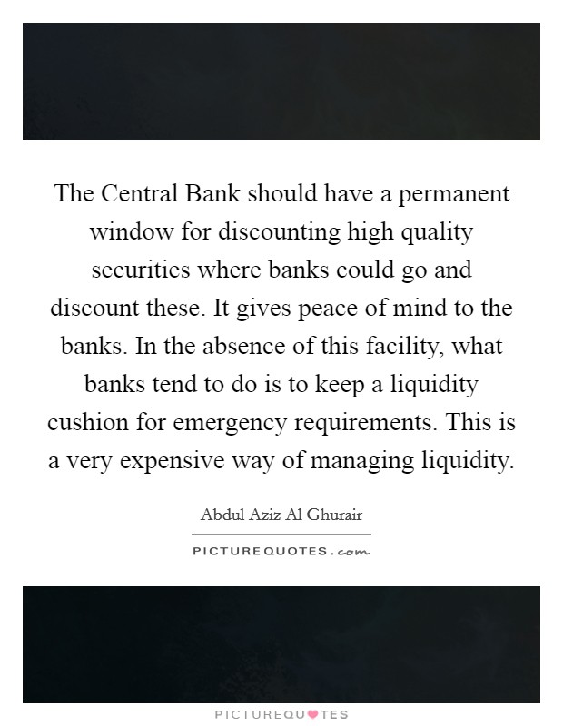 The Central Bank should have a permanent window for discounting high quality securities where banks could go and discount these. It gives peace of mind to the banks. In the absence of this facility, what banks tend to do is to keep a liquidity cushion for emergency requirements. This is a very expensive way of managing liquidity. Picture Quote #1