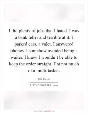 I did plenty of jobs that I hated. I was a bank teller and terrible at it. I parked cars, a valet. I answered phones. I somehow avoided being a waiter. I knew I wouldn’t be able to keep the order straight. I’m not much of a multi-tasker Picture Quote #1