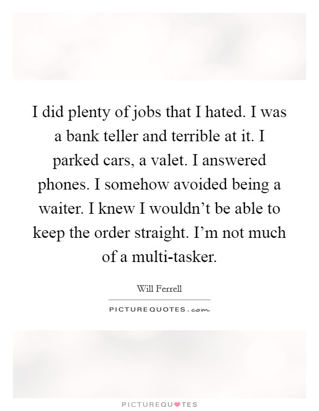 I did plenty of jobs that I hated. I was a bank teller and terrible at it. I parked cars, a valet. I answered phones. I somehow avoided being a waiter. I knew I wouldn't be able to keep the order straight. I'm not much of a multi-tasker. Picture Quote #1