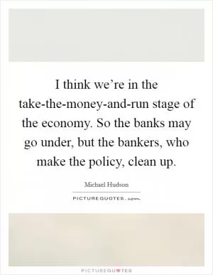 I think we’re in the take-the-money-and-run stage of the economy. So the banks may go under, but the bankers, who make the policy, clean up Picture Quote #1