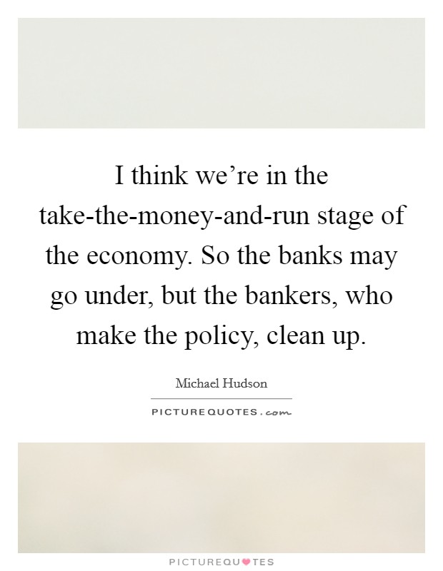 I think we're in the take-the-money-and-run stage of the economy. So the banks may go under, but the bankers, who make the policy, clean up. Picture Quote #1