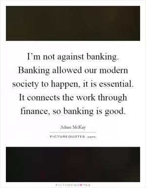 I’m not against banking. Banking allowed our modern society to happen, it is essential. It connects the work through finance, so banking is good Picture Quote #1