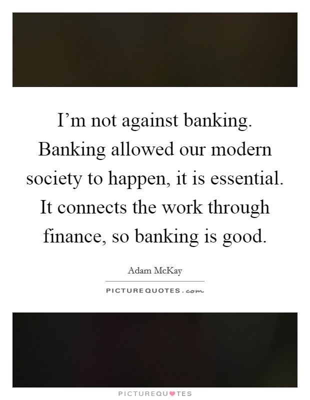 I'm not against banking. Banking allowed our modern society to happen, it is essential. It connects the work through finance, so banking is good. Picture Quote #1