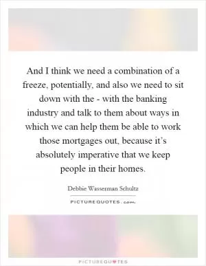 And I think we need a combination of a freeze, potentially, and also we need to sit down with the - with the banking industry and talk to them about ways in which we can help them be able to work those mortgages out, because it’s absolutely imperative that we keep people in their homes Picture Quote #1