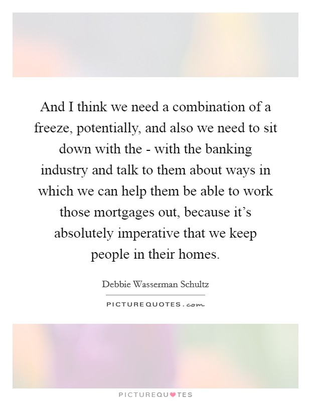 And I think we need a combination of a freeze, potentially, and also we need to sit down with the - with the banking industry and talk to them about ways in which we can help them be able to work those mortgages out, because it's absolutely imperative that we keep people in their homes. Picture Quote #1
