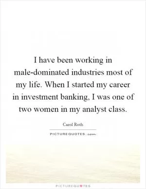 I have been working in male-dominated industries most of my life. When I started my career in investment banking, I was one of two women in my analyst class Picture Quote #1