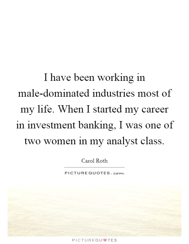 I have been working in male-dominated industries most of my life. When I started my career in investment banking, I was one of two women in my analyst class. Picture Quote #1