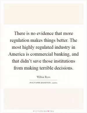 There is no evidence that more regulation makes things better. The most highly regulated industry in America is commercial banking, and that didn’t save those institutions from making terrible decisions Picture Quote #1