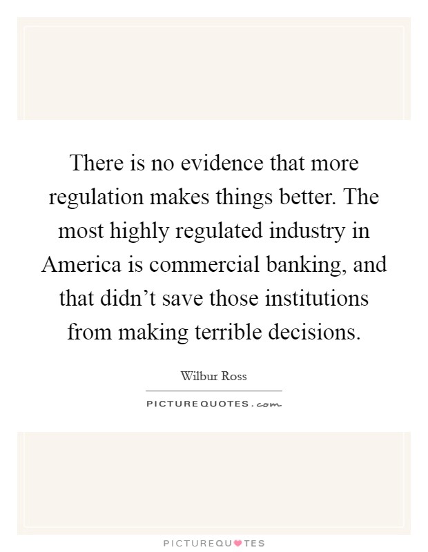 There is no evidence that more regulation makes things better. The most highly regulated industry in America is commercial banking, and that didn't save those institutions from making terrible decisions. Picture Quote #1