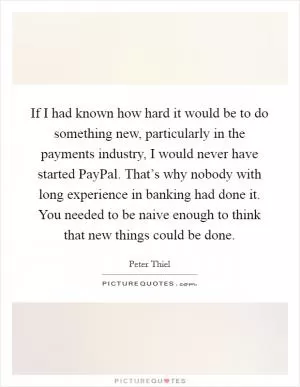 If I had known how hard it would be to do something new, particularly in the payments industry, I would never have started PayPal. That’s why nobody with long experience in banking had done it. You needed to be naive enough to think that new things could be done Picture Quote #1