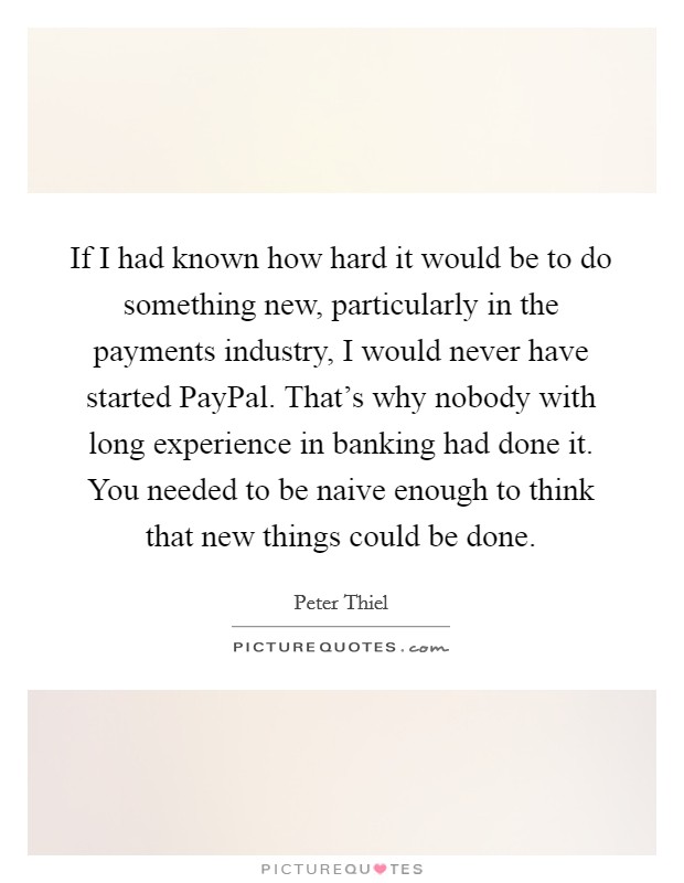 If I had known how hard it would be to do something new, particularly in the payments industry, I would never have started PayPal. That's why nobody with long experience in banking had done it. You needed to be naive enough to think that new things could be done. Picture Quote #1