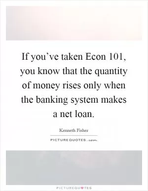 If you’ve taken Econ 101, you know that the quantity of money rises only when the banking system makes a net loan Picture Quote #1