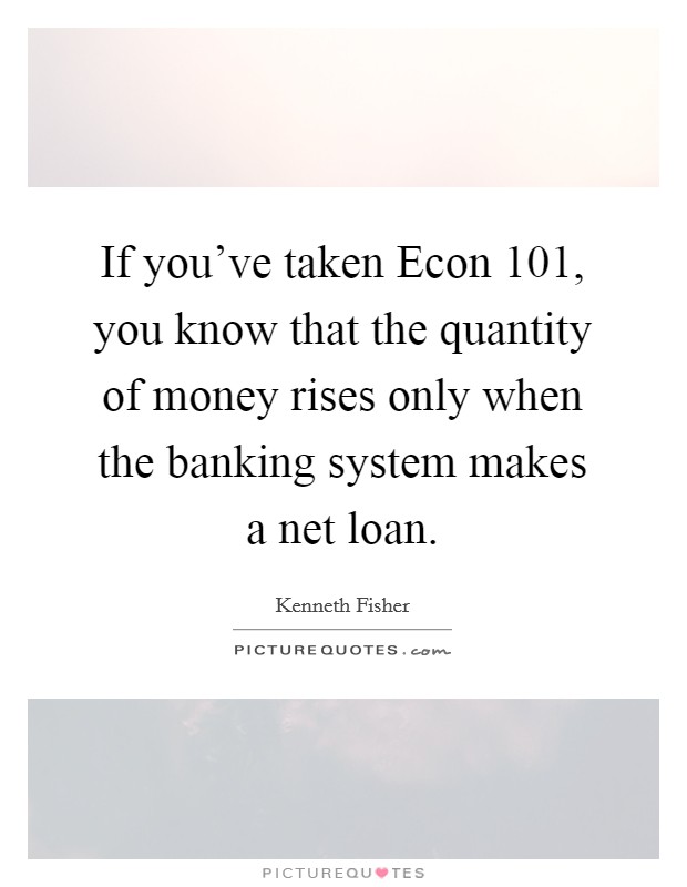If you've taken Econ 101, you know that the quantity of money rises only when the banking system makes a net loan. Picture Quote #1