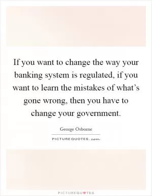 If you want to change the way your banking system is regulated, if you want to learn the mistakes of what’s gone wrong, then you have to change your government Picture Quote #1