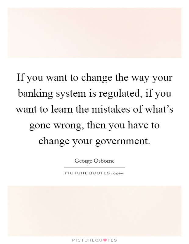 If you want to change the way your banking system is regulated, if you want to learn the mistakes of what's gone wrong, then you have to change your government. Picture Quote #1