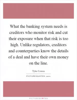 What the banking system needs is creditors who monitor risk and cut their exposure when that risk is too high. Unlike regulators, creditors and counterparties know the details of a deal and have their own money on the line Picture Quote #1