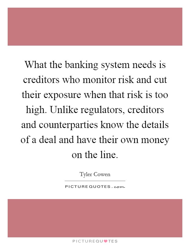 What the banking system needs is creditors who monitor risk and cut their exposure when that risk is too high. Unlike regulators, creditors and counterparties know the details of a deal and have their own money on the line. Picture Quote #1