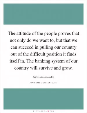 The attitude of the people proves that not only do we want to, but that we can succeed in pulling our country out of the difficult position it finds itself in. The banking system of our country will survive and grow Picture Quote #1