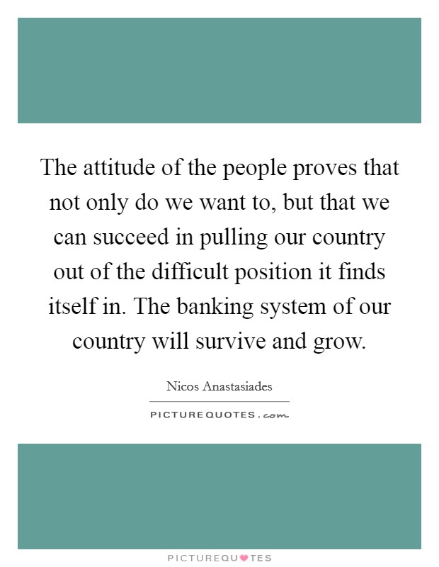 The attitude of the people proves that not only do we want to, but that we can succeed in pulling our country out of the difficult position it finds itself in. The banking system of our country will survive and grow. Picture Quote #1