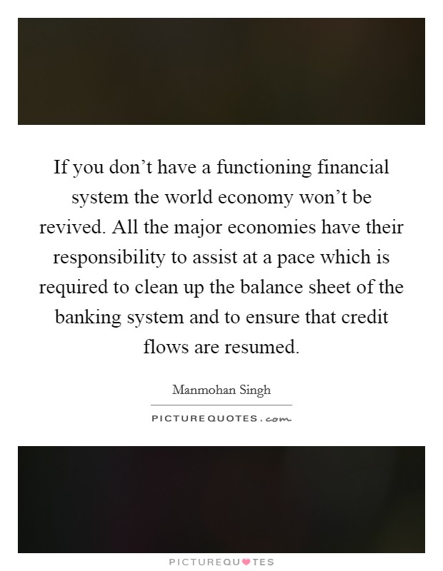 If you don't have a functioning financial system the world economy won't be revived. All the major economies have their responsibility to assist at a pace which is required to clean up the balance sheet of the banking system and to ensure that credit flows are resumed. Picture Quote #1