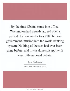 By the time Obama came into office, Washington had already agreed over a period of a few weeks to a $700 billion government infusion into the world banking system. Nothing of the sort had ever been done before, and it was done spit spot with very little national debate Picture Quote #1