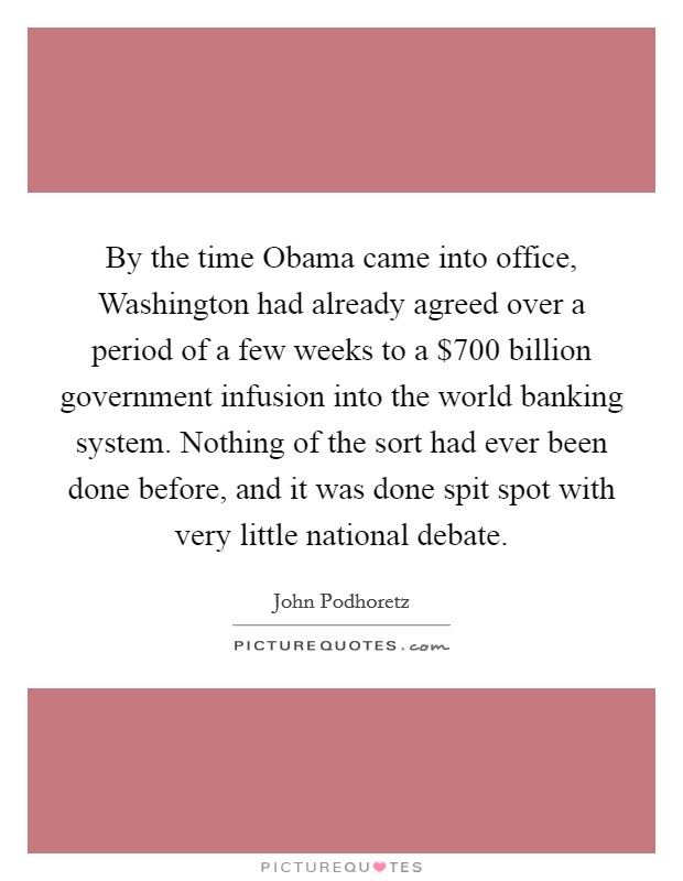 By the time Obama came into office, Washington had already agreed over a period of a few weeks to a $700 billion government infusion into the world banking system. Nothing of the sort had ever been done before, and it was done spit spot with very little national debate. Picture Quote #1